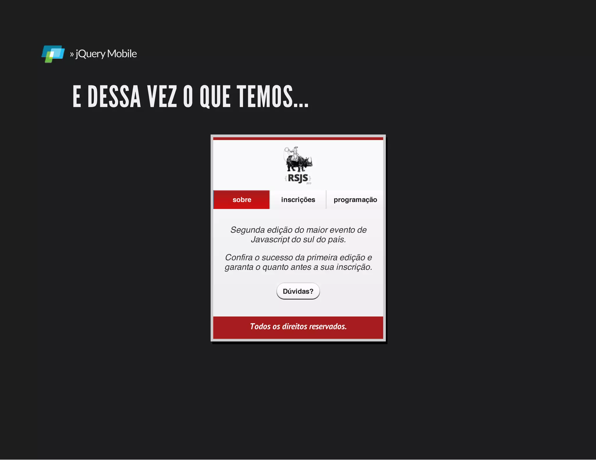 »jQueryMobile
E DESSA VEZ O QUE TEMOS...
Segunda edição do maior evento de
Javascript do sul do país.
Confira o sucesso da primeira edição e
garanta o quanto antes a sua inscrição.
sobre inscrições programação
Dúvidas?
Todos os direitos reservados.
 