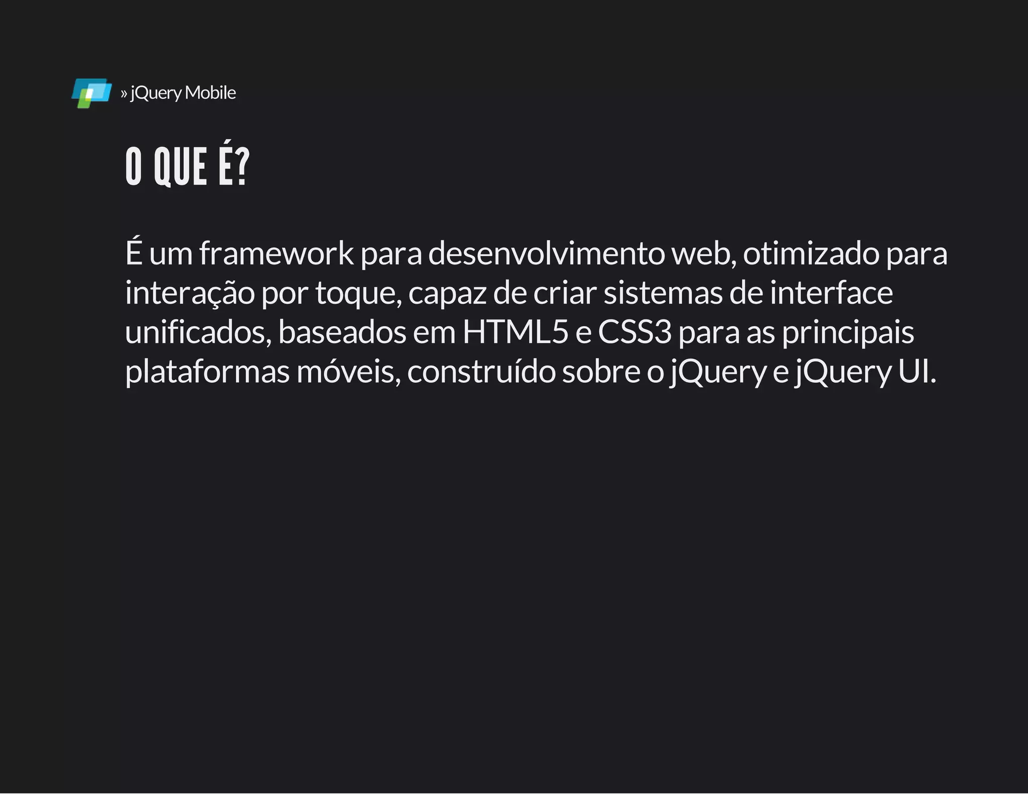 »jQueryMobile
O QUE É?
É um framework paradesenvolvimento web, otimizado para
interação por toque, capaz de criar sistemas de interface
unificados, baseados em HTML5 e CSS3 paraas principais
plataformas móveis, construído sobre o jQuerye jQueryUI.
 