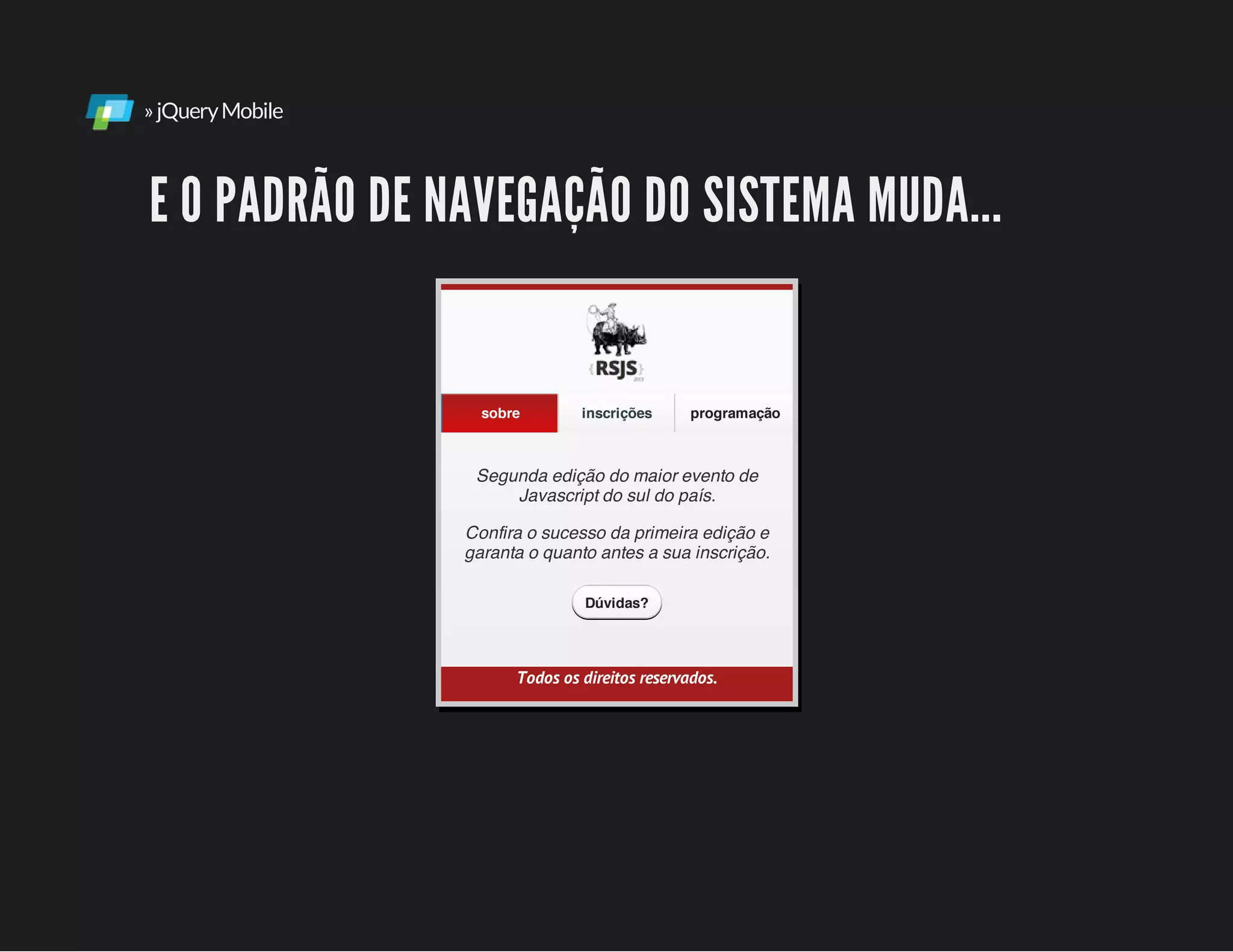 »jQueryMobile
E O PADRÃO DE NAVEGAÇÃO DO SISTEMA MUDA...
Segunda edição do maior evento de
Javascript do sul do país.
Confira o sucesso da primeira edição e
garanta o quanto antes a sua inscrição.
Todos os direitos reservados.
sobre inscrições programação
Dúvidas?
 