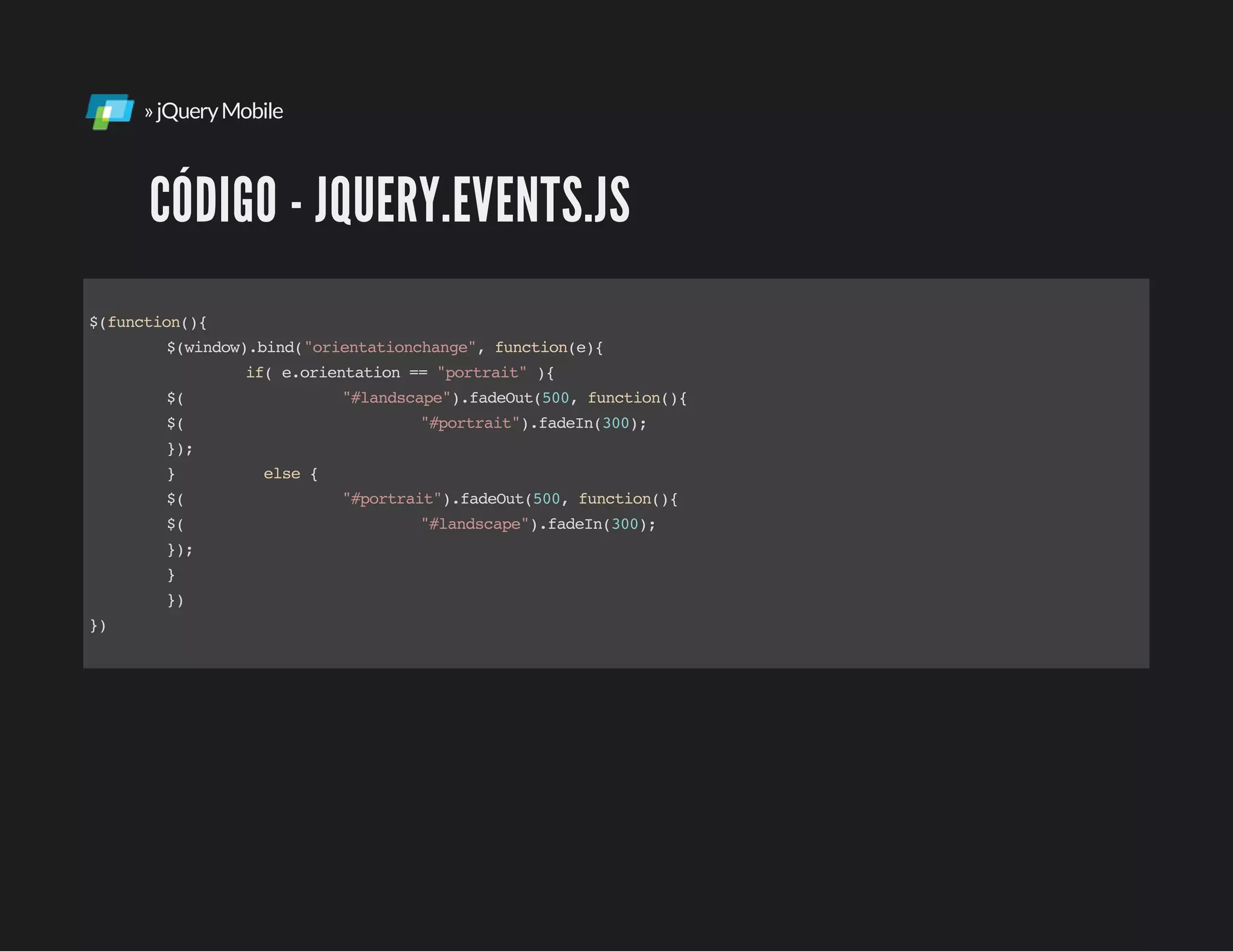 »jQueryMobile
CÓDIGO - JQUERY.EVENTS.JS
$(function(){
$(window).bind("orientationchange",function(e){
if(e.orientation=="portrait"){
$( "#landscape").fadeOut(500,function(){
$( "#portrait").fadeIn(300);
});
} else{
$( "#portrait").fadeOut(500,function(){
$( "#landscape").fadeIn(300);
});
}
})
})
 