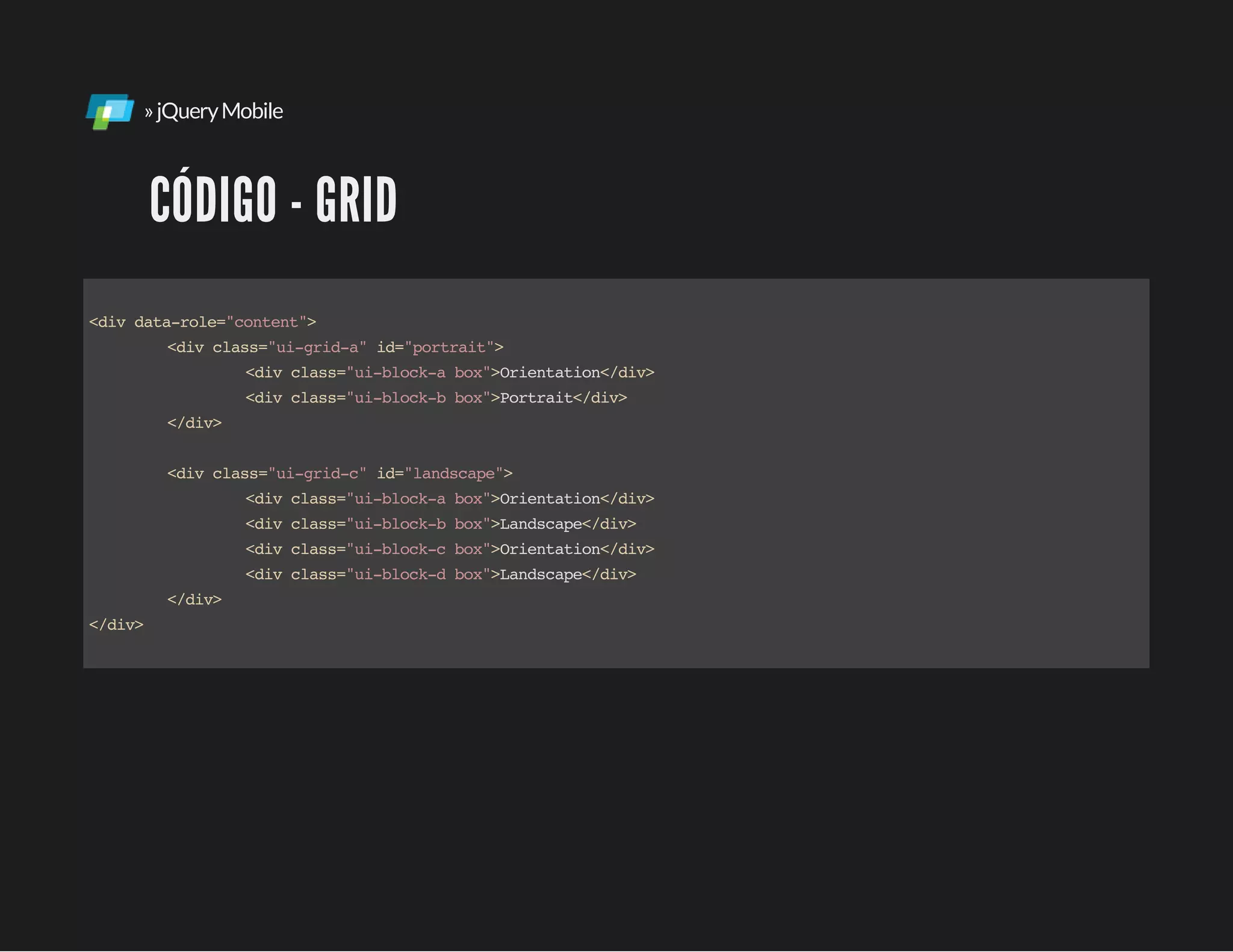 »jQueryMobile
CÓDIGO - GRID
<divdata-role="content">
<divclass="ui-grid-a"id="portrait">
<divclass="ui-block-abox">Orientation</div>
<divclass="ui-block-bbox">Portrait</div>
</div>
<divclass="ui-grid-c"id="landscape">
<divclass="ui-block-abox">Orientation</div>
<divclass="ui-block-bbox">Landscape</div>
<divclass="ui-block-cbox">Orientation</div>
<divclass="ui-block-dbox">Landscape</div>
</div>
</div>
 