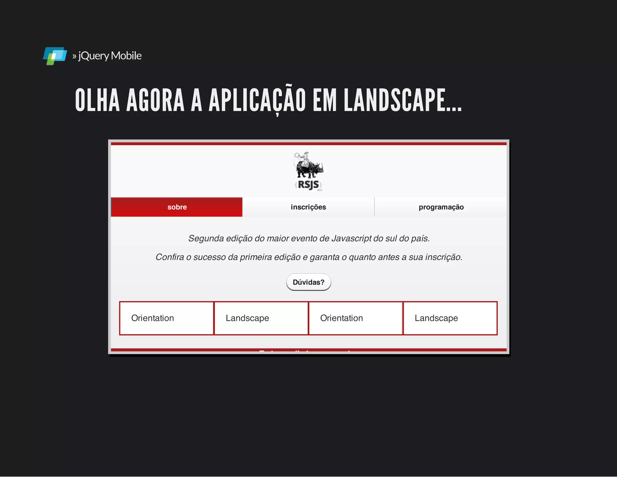 »jQueryMobile
OLHA AGORA A APLICAÇÃO EM LANDSCAPE...
Orientation Landscape Orientation Landscape
Segunda edição do maior evento de Javascript do sul do país.
Confira o sucesso da primeira edição e garanta o quanto antes a sua inscrição.
Todos os direitos reservados.
sobre inscrições programação
Dúvidas?
 