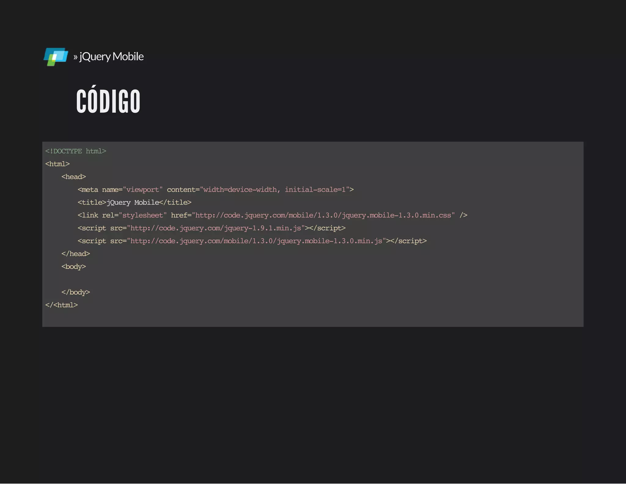 »jQueryMobile
CÓDIGO
<!DOCTYPEhtml>
<html>
<head>
<metaname="viewport"content="width=device-width,initial-scale=1">
<title>jQueryMobile</title>
<linkrel="stylesheet"href="http://code.jquery.com/mobile/1.3.0/jquery.mobile-1.3.0.min.css"/>
<scriptsrc="http://code.jquery.com/jquery-1.9.1.min.js"></script>
<scriptsrc="http://code.jquery.com/mobile/1.3.0/jquery.mobile-1.3.0.min.js"></script>
</head>
<body>
</body>
</<html>
 
