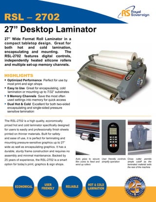 RSL – 2702
27” Desktop Laminator
27” Wide Format Roll Laminator in a
compact tabletop design. Great for
both hot and cold lamination,
encapsulating and mounting.      The
RSL-2702 features digital controls,
independently heated silicone rollers
and multiple set-up memory channels.


HIGHLIGHTS
•	 Optimized Performance Perfect for use by
	 most print and sign shops
•	 Easy to Use Great for encapsulating, cold
   lamination or mounting up to 7/32” substrates
•	 9 Memory Channels Save the most often
	 used settings into memory for quick access
•	 Dual Hot & Cold Excellent for both two-sided
	 encapsulating and single-sided pressure
  	sensitive lamination


The RSL-2702 is a high quality, economically
priced hot and cold laminator specifically designed
for users to easily and professionally finish sheets
printed on thinner materials. Built for safety
and ease of use, it is perfect for laminating and
mounting pressure-sensitive graphics up to 27”
wide as well as encapsulating graphics. It has a
durable, sturdy frame construction and requires no
assembly and minimal maintenance. Backed by
                                                          Auto grips to secure User friendly controls Cross cutter permits
25 years of experience, the RSL-2702 is a smart
                                                          film cores to feed and simplify operation   simple cutoff as the
option for today’s print, graphics & sign shops.          wind up rollers                             laminated material exits
                                                                                                      the rear of the machine




                                USER                                HOT & COLD
        ECONOMICAL                                  RELIABLE
                              FRIENDLY                              LAMINATION
 