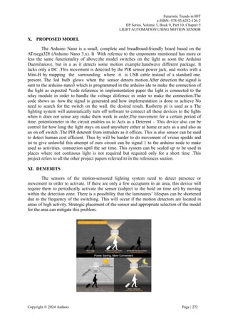 Futuristic Trends in IOT
e-ISBN: 978-93-6252-126-2
IIP Series, Volume 3, Book 9, Part 10, Chapter 5
LIGHT AUTOMATION USING MOTION SENSOR
X. PROPOSED MODEL
The Arduino Nano is a small, complete and breadboard-friendly board based on the
ATmega328 (Arduino Nano 3.x). It With refernce to the cmponents mentioned has more or
less the same functionality of above,the model switches on the light as soon the Arduino
Duemilanove, but in a as it detects some motion example:handwave different package. It
lacks only a DC .This movement is detected by the PIR sensor power jack, and works with a
Mini-B by mapping the surrounding where it is USB cable instead of a standard one.
present. The led bulb glows when the sensor detects motion.After detection the signal is
sent to the arduino nano3 which is programmed in the arduino ide to make the connection of
the light as expected *code reference in implementation paper the light is connected to the
relay module in order to handle the voltage diifernce in order to make the connection.The
code shows us how the signal is generated and how implementation is done to achieve No
need to search for the switch on the wall. the desired result. Rasberry pi is used as a The
lighting system will automatically turn off software to connect all these devices to the lights
when it does not sense any make them work in order,The movement for a certain period of
time. potentiometer in the circuit enables us to Acts as a Deterent – This device also can be
control for how long the light stays on used anywhere either at home or acts as a and also as
an on off switch .The PIR deterent from intruders as it offices. This is also sensor can be used
to detect human cost efficient. Thus by will be harder to do movement of vrious spedds and
ist to give unlawful this attempt of ours circuit can be signal 1 to the arduino node to make
used as activities. connection uptil the set time. This system can be scaled up to be used in
places where not continous light is not required but required only for a short time .This
project refers to all the other project papers referred to in the references section.
XI. DEMERITS
The sensors of the motion-sensored lighting system need to detect presence or
movement in order to activate. If there are only a few occupants in an area, this device will
require them to periodically activate the sensor (subject to the hold on time set) by moving
within the detection zone. There is a possibility that the luminaires’ lifespan can be shortened
due to the frequency of the switching. This will occur if the motion detectors are located in
areas of high activity. Strategic placement of the sensor and appropriate selection of the model
for the area can mitigate this problem.
Copyright © 2024 Authors Page | 272
 