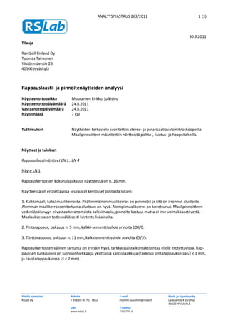 ANALYYSIVASTAUS 263/2011                                       1 (3)



                                                                                                       30.9.2011
Tilaaja

Ramboll Finland Oy
Tuomas Tahvonen
Ylistönmäentie 26
40500 Jyväskylä



Rappauslaasti- ja pinnoitenäytteiden analyysi
Näytteenottopaikka           Muuramen kirkko, julkisivu
Näytteenottopäivämäärä       24.8.2011
Vastaanottopäivämäärä        24.8.2011
Näytemäärä                   7 kpl


Tutkimukset                  Näytteiden tarkastelu suoritettiin stereo- ja polarisaatiovalomikroskoopeilla.
                             Maalipinnoitteet määritettiin näytteistä poltto-, liuotus- ja happokokeilla.


Näytteet ja tulokset

Rappauslaastinäytteet LN 1…LN 4

Näyte LN 1

Rappauskerroksen kokonaispaksuus näytteessä on n. 16 mm.

Näytteessä on erotettavissa seuraavat kerrokset pinnasta lukien:

1. Kalkkimaali, kaksi maalikerrosta. Päällimmäinen maalikerros on pehmeää ja sitä on irronnut alustasta.
Alemman maalikerroksen tartunta alustaan on hyvä. Alempi maalikerros on kovettunut. Maalipinnoitteen
vedenläpäisevyys ei vastaa tavanomaista kalkkimaalia, pinnoite kastuu, mutta ei ime voimakkaasti vettä.
Maalauksessa on todennäköisesti käytetty lisäaineita.

2. Pintarappaus, paksuus n. 5 mm, kalkki-sementtisuhde arviolta 100/0.

3. Täyttörappaus, paksuus n. 11 mm, kalkkisementtisuhde arviolta 65/35.

Rappauskerrosten välinen tartunta on erittäin hyvä, tarkkarajaista kontaktipintaa ei ole erotettavissa. Rap-
pauksen runkoaines on luonnonhiekkaa ja yksittäisiä kalkkipaakkuja (raekoko pintarappauksessa  < 1 mm,
ja taustarappauksessa  < 2 mm).




Yhtiön toiminimi            Puhelin                       E-mail                      Posti- ja käyntiosoite
RSLab Oy                    + 358 (0) 40 761 7852         etunimi.sukunimi@rslab.fi   Laukaantie 4 (Grafila)
                                                                                      40320 JYVÄSKYLÄ
                            URL                           Y-tunnus
                            www.rslab.fi                  2360795-6
 