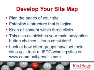 Develop Your Site Map
  Plan the pages of your site
  Establish a structure that is logical
  Keep all content within three clicks
  This also establishes your main navigation
button choices – keep consistent!
  Look at how other groups have set their
sites up – look at IEDC winning sites or
www.communityresults.com

 