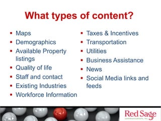 What types of content?
  Maps
  Demographics
  Available Property
listings
  Quality of life
  Staff and contact
  Existing Industries
  Workforce Information

 
 
 
 
 
 

Taxes & Incentives
Transportation
Utilities
Business Assistance
News
Social Media links and
feeds

 