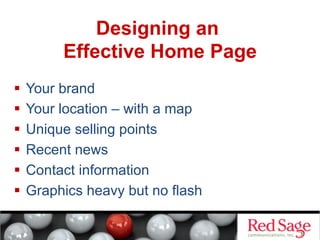 Designing an
Effective Home Page
  Your brand
  Your location – with a map
  Unique selling points
  Recent news
  Contact information
  Graphics heavy but no flash

 