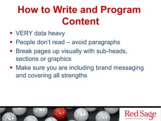 How to Write and Program
Content
  VERY data heavy
  People don’t read – avoid paragraphs
  Break pages up visually with sub-heads,
sections or graphics
  Make sure you are including brand messaging
and covering all strengths

 