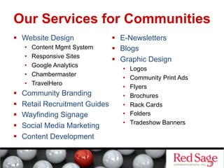 Our Services for Communities
  Website Design
• 
• 
• 
• 
• 

 
 
 
 
 

Content Mgmt System
Responsive Sites
Google Analytics
Chambermaster
TravelHero

Community Branding
Retail Recruitment Guides
Wayfinding Signage
Social Media Marketing
Content Development

  E-Newsletters
  Blogs
  Graphic Design
• 
• 
• 
• 
• 
• 
• 

Logos
Community Print Ads
Flyers
Brochures
Rack Cards
Folders
Tradeshow Banners

 
