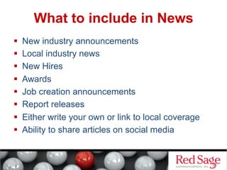 What to include in News
 
 
 
 
 
 
 
 

New industry announcements
Local industry news
New Hires
Awards
Job creation announcements
Report releases
Either write your own or link to local coverage
Ability to share articles on social media

 
