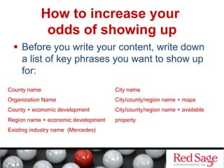 How to increase your
odds of showing up
  Before you write your content, write down
a list of key phrases you want to show up
for:
County name

City name

Organization Name

City/county/region name + maps

County + economic development

City/county/region name + available

Region name + economic development

property

Existing industry name (Mercedes)

 