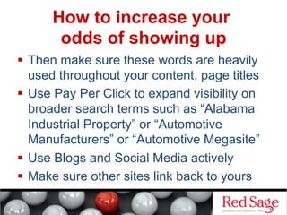 How to increase your
odds of showing up
  Then make sure these words are heavily
used throughout your content, page titles
  Use Pay Per Click to expand visibility on
broader search terms such as “Alabama
Industrial Property” or “Automotive
Manufacturers” or “Automotive Megasite”
  Use Blogs and Social Media actively
  Make sure other sites link back to yours

 