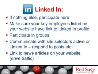 Linked In:
  If nothing else, participate here
  Make sure your key employees listed on
your website have link to Linked In profile
  Participate in groups
  Communicate with site selectors active on
Linked In – respond to posts etc.
  Link to news articles on your website
(drive traffic)

 