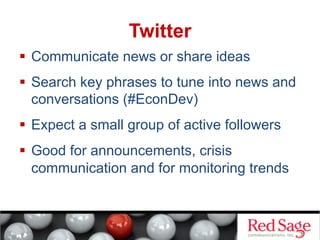 Twitter
  Communicate news or share ideas
  Search key phrases to tune into news and
conversations (#EconDev)
  Expect a small group of active followers
  Good for announcements, crisis
communication and for monitoring trends

 