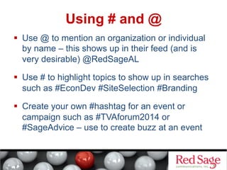 Using # and @
  Use @ to mention an organization or individual
by name – this shows up in their feed (and is
very desirable) @RedSageAL
  Use # to highlight topics to show up in searches
such as #EconDev #SiteSelection #Branding
  Create your own #hashtag for an event or
campaign such as #TVAforum2014 or
#SageAdvice – use to create buzz at an event

 