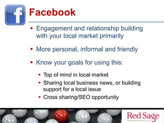 Facebook
  Engagement and relationship building
with your local market primarily
  More personal, informal and friendly
  Know your goals for using this:
  Top of mind in local market
  Sharing local business news, or building
support for a local issue
  Cross sharing/SEO opportunity

 