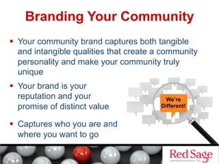 Branding Your Community
  Your community brand captures both tangible
and intangible qualities that create a community
personality and make your community truly
unique
  Your brand is your
reputation and your
promise of distinct value
  Captures who you are and
where you want to go

We’re
Different!

 