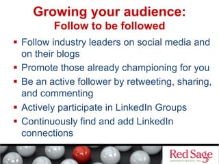 Growing your audience:
Follow to be followed
  Follow industry leaders on social media and
on their blogs
  Promote those already championing for you
  Be an active follower by retweeting, sharing,
and commenting
  Actively participate in LinkedIn Groups
  Continuously find and add LinkedIn
connections

 