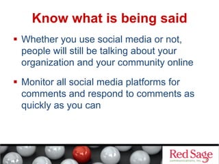 Know what is being said
  Whether you use social media or not,
people will still be talking about your
organization and your community online
  Monitor all social media platforms for
comments and respond to comments as
quickly as you can

 