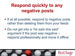 Respond quickly to any
negative posts
  If at all possible, respond to negative posts
rather than deleting them from your feeds
  Do not get into a “he said she said”
argument if the post was negative –
respond professionally and move it offline

 