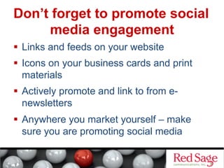 Don’t forget to promote social
media engagement
  Links and feeds on your website
  Icons on your business cards and print
materials
  Actively promote and link to from enewsletters
  Anywhere you market yourself – make
sure you are promoting social media

 