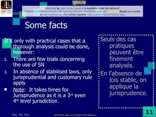 Some facts  It’s  only with practical cases that a thorough analysis could be done, however: There are few trials concerning the use of SN In absence of stabilised laws, only jurisprudential and customary rule apply Note :  It takes times for Jurisprudence as it is a 3 rd  even 4 th  level jurisdiction.  Seuls des cas pratiques  peuvent être finement analysés. En l’absence de lois stable, on applique la jurisprudence. 