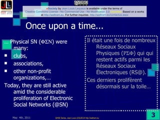 Once upon a time...  …  Physical SN (  ) were many: clubs,  associations, other non-profit organizations,…  Today, they are still active amid the considerable proliferation of Electronic Social Networks (@SN) Il était une fois de nombreux Réseaux Sociaux Physiques (  ) qui qui restent actifs parmi les Réseaux Sociaux Électroniques (RS@). Ces derniers prolifèrent désormais sur la toile… 