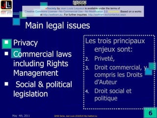 Main legal issues  Privacy Commercial laws including Rights Management Social & political legislation  Les trois principaux enjeux sont:   Priveté,  Droit commercial, y compris les Droits d’Auteur Droit social et politique 