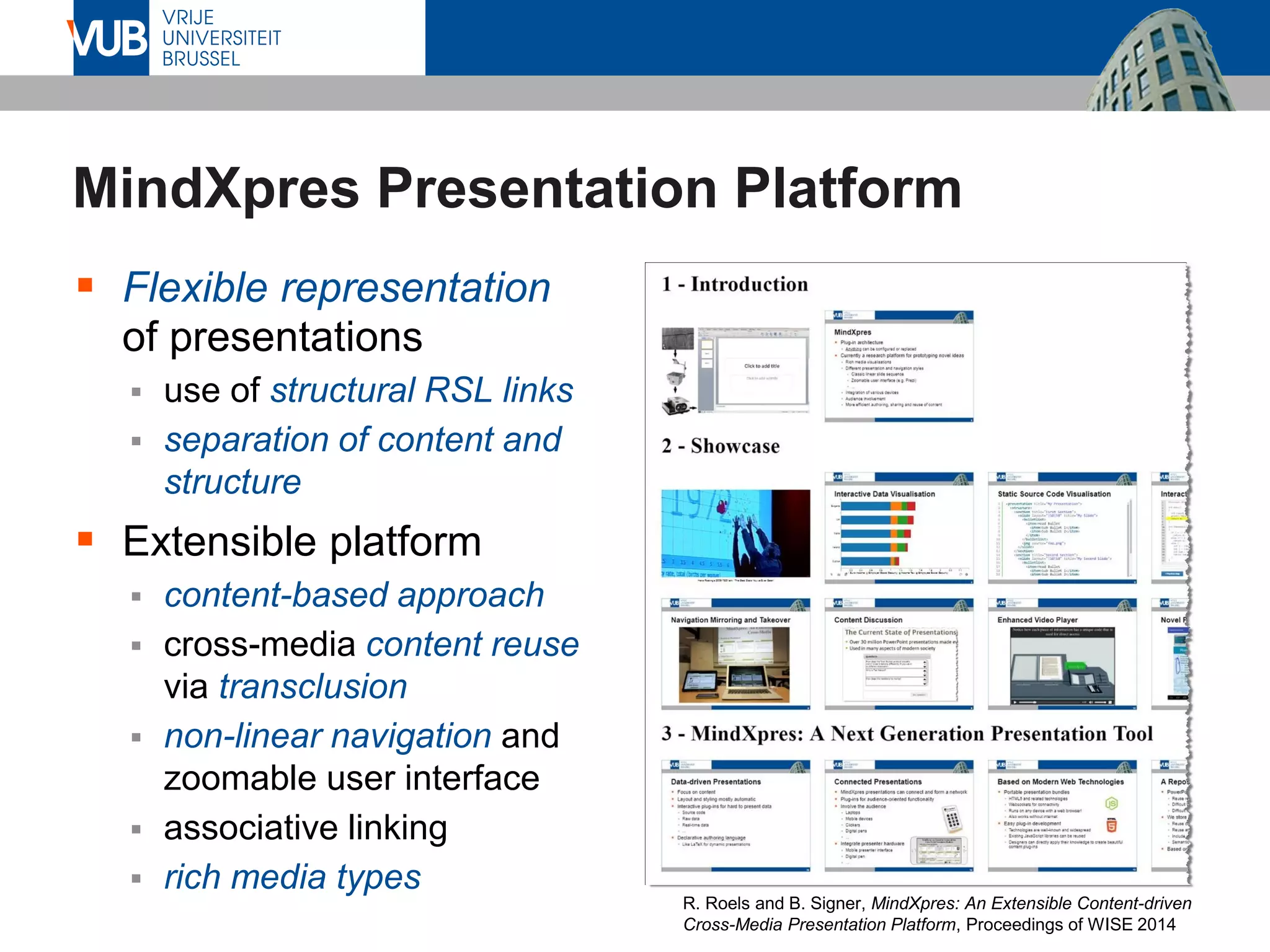 MindXpres Presentation Platform
▪ Flexible representation
of presentations
▪ use of structural RSL links
▪ separation of content and
structure
▪ Extensible platform
▪ content-based approach
▪ cross-media content reuse
via transclusion
▪ non-linear navigation and
zoomable user interface
▪ associative linking
▪ rich media types
R. Roels and B. Signer, MindXpres: An Extensible Content-driven
Cross-Media Presentation Platform, Proceedings of WISE 2014
 