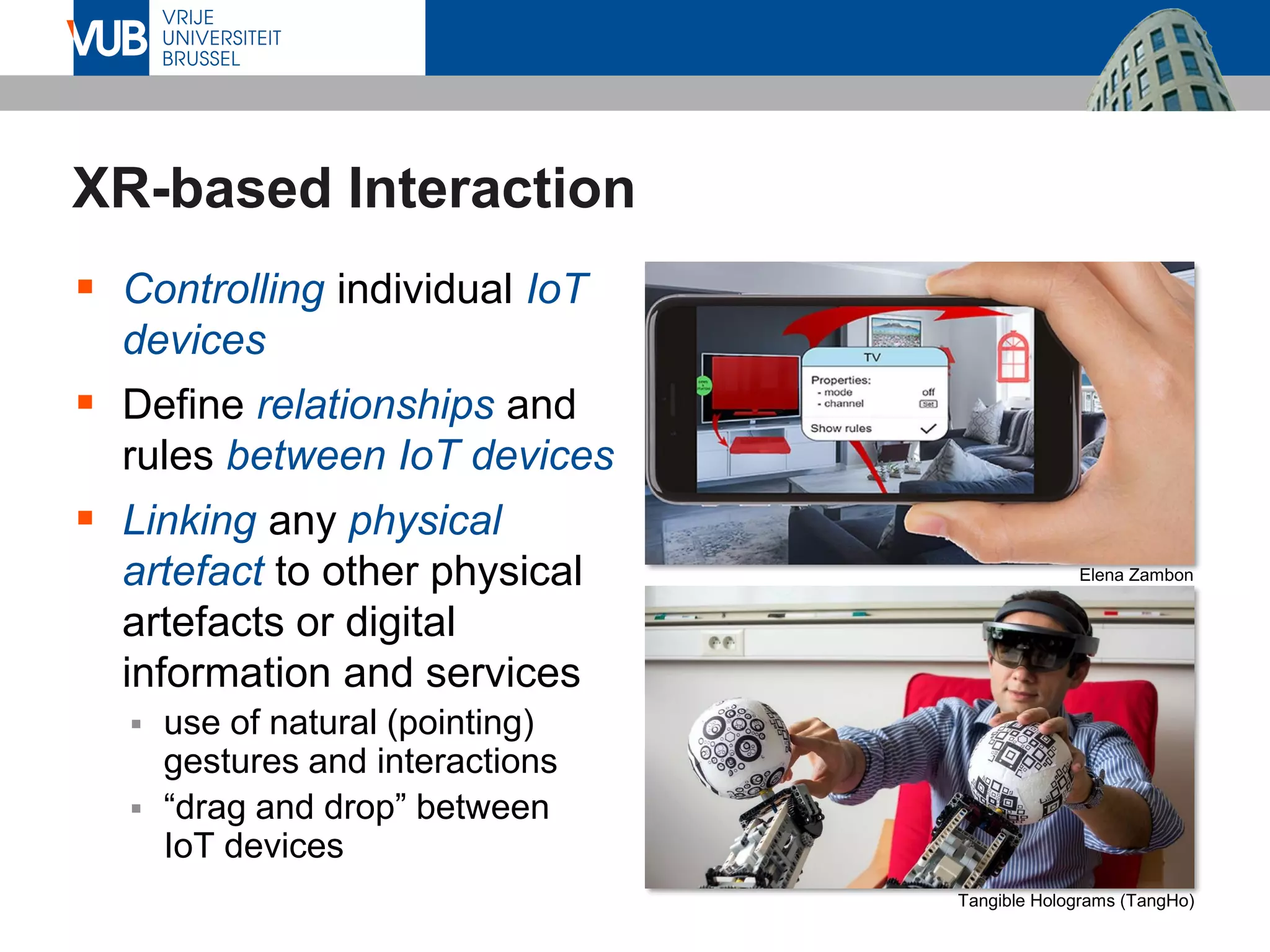 XR-based Interaction
▪ Controlling individual IoT
devices
▪ Define relationships and
rules between IoT devices
▪ Linking any physical
artefact to other physical
artefacts or digital
information and services
▪ use of natural (pointing)
gestures and interactions
▪ “drag and drop” between
IoT devices
Elena Zambon
Tangible Holograms (TangHo)
 