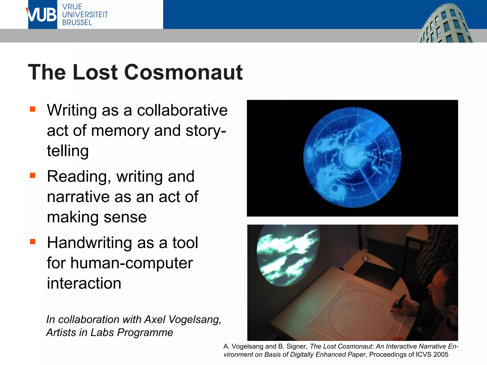 The Lost Cosmonaut
▪ Writing as a collaborative
act of memory and story-
telling
▪ Reading, writing and
narrative as an act of
making sense
▪ Handwriting as a tool
for human-computer
interaction
In collaboration with Axel Vogelsang,
Artists in Labs Programme
A. Vogelsang and B. Signer, The Lost Cosmonaut: An Interactive Narrative En-
vironment on Basis of Digitally Enhanced Paper, Proceedings of ICVS 2005
 
