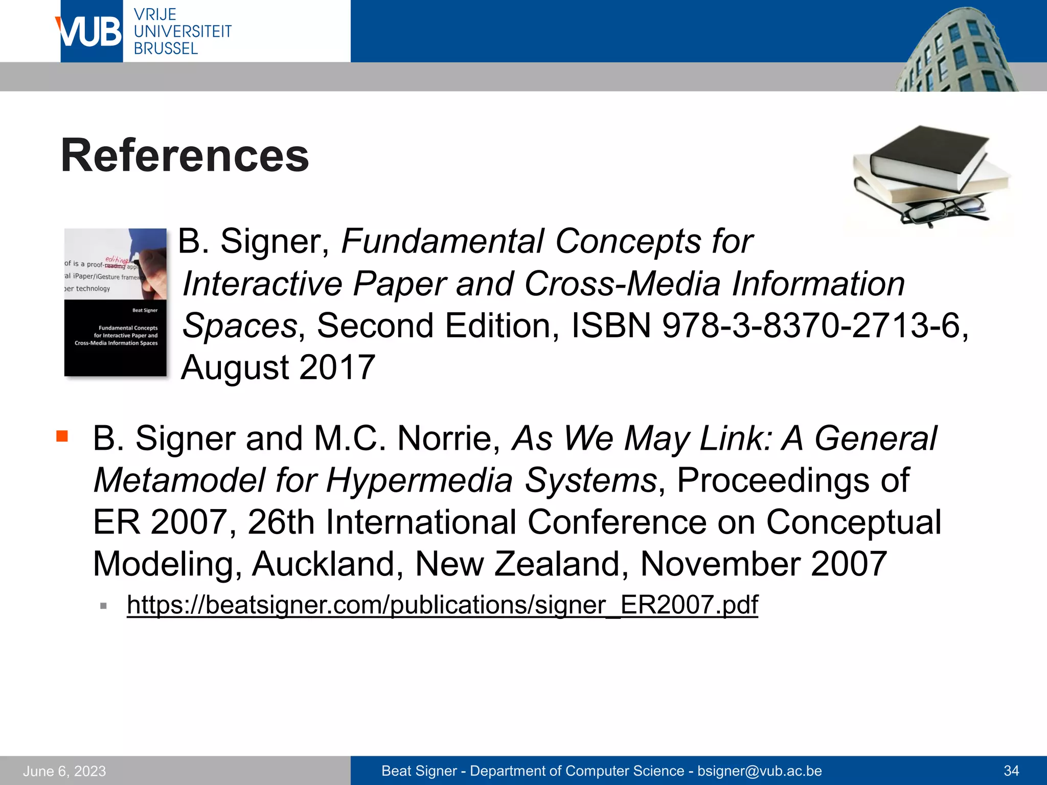 Beat Signer - Department of Computer Science - bsigner@vub.ac.be 34
June 6, 2023
References
▪ B. Signer, Fundamental Concepts for
Interactive Paper and Cross-Media Information
Spaces, Second Edition, ISBN 978-3-8370-2713-6,
August 2017
▪ B. Signer and M.C. Norrie, As We May Link: A General
Metamodel for Hypermedia Systems, Proceedings of
ER 2007, 26th International Conference on Conceptual
Modeling, Auckland, New Zealand, November 2007
▪ https://beatsigner.com/publications/signer_ER2007.pdf
 