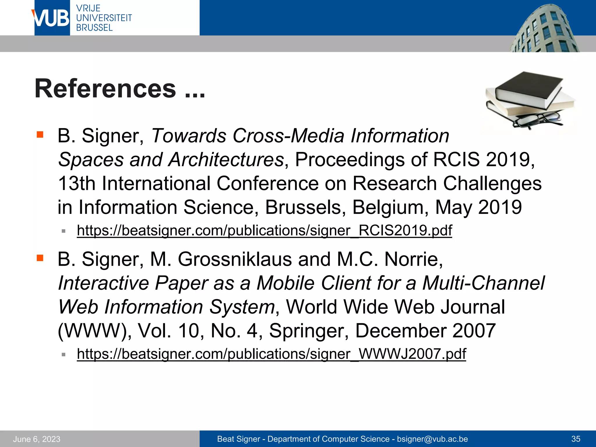 Beat Signer - Department of Computer Science - bsigner@vub.ac.be 35
June 6, 2023
References ...
▪ B. Signer, Towards Cross-Media Information
Spaces and Architectures, Proceedings of RCIS 2019,
13th International Conference on Research Challenges
in Information Science, Brussels, Belgium, May 2019
▪ https://beatsigner.com/publications/signer_RCIS2019.pdf
▪ B. Signer, M. Grossniklaus and M.C. Norrie,
Interactive Paper as a Mobile Client for a Multi-Channel
Web Information System, World Wide Web Journal
(WWW), Vol. 10, No. 4, Springer, December 2007
▪ https://beatsigner.com/publications/signer_WWWJ2007.pdf
 