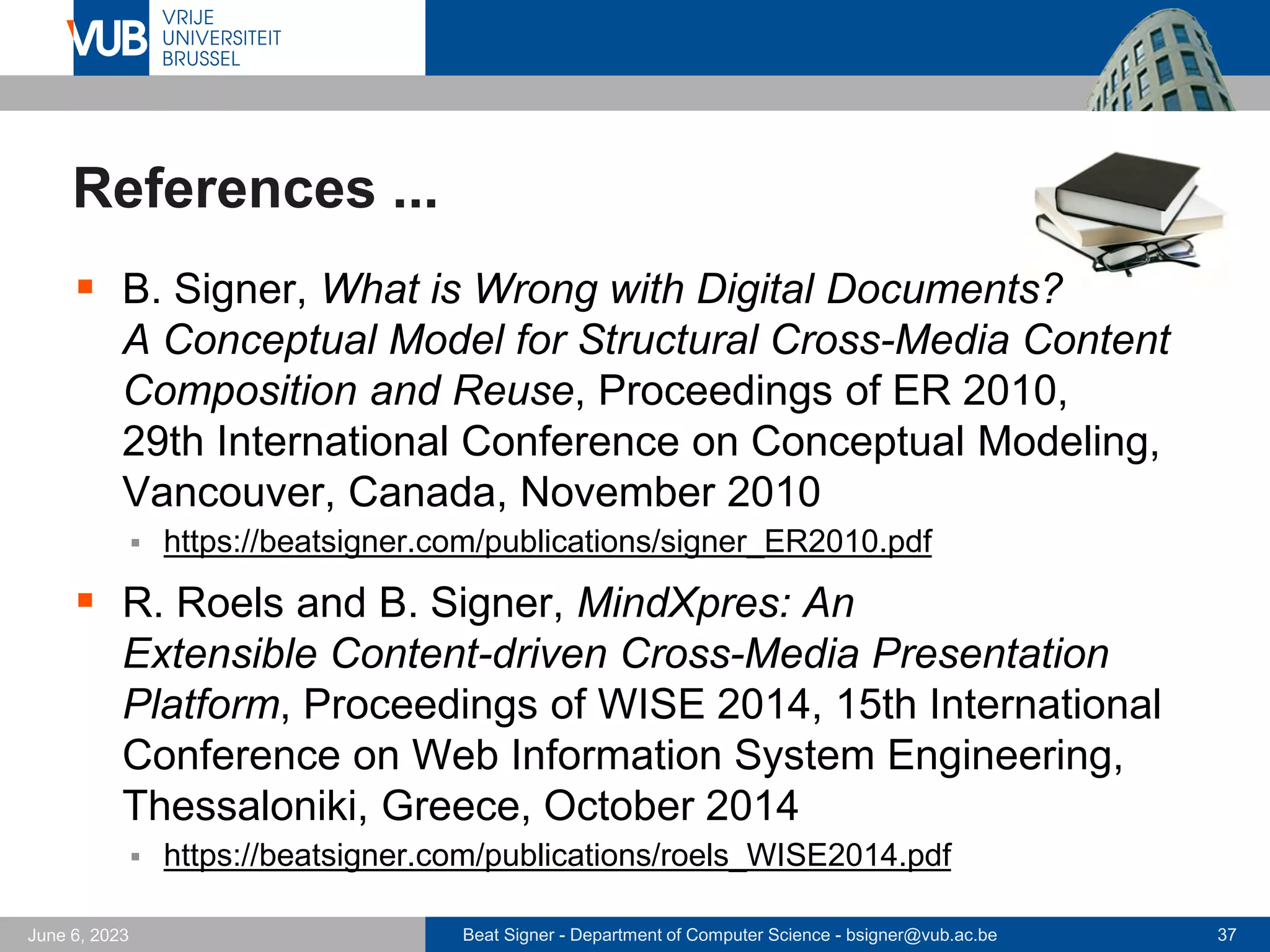 Beat Signer - Department of Computer Science - bsigner@vub.ac.be 37
June 6, 2023
References ...
▪ B. Signer, What is Wrong with Digital Documents?
A Conceptual Model for Structural Cross-Media Content
Composition and Reuse, Proceedings of ER 2010,
29th International Conference on Conceptual Modeling,
Vancouver, Canada, November 2010
▪ https://beatsigner.com/publications/signer_ER2010.pdf
▪ R. Roels and B. Signer, MindXpres: An
Extensible Content-driven Cross-Media Presentation
Platform, Proceedings of WISE 2014, 15th International
Conference on Web Information System Engineering,
Thessaloniki, Greece, October 2014
▪ https://beatsigner.com/publications/roels_WISE2014.pdf
 