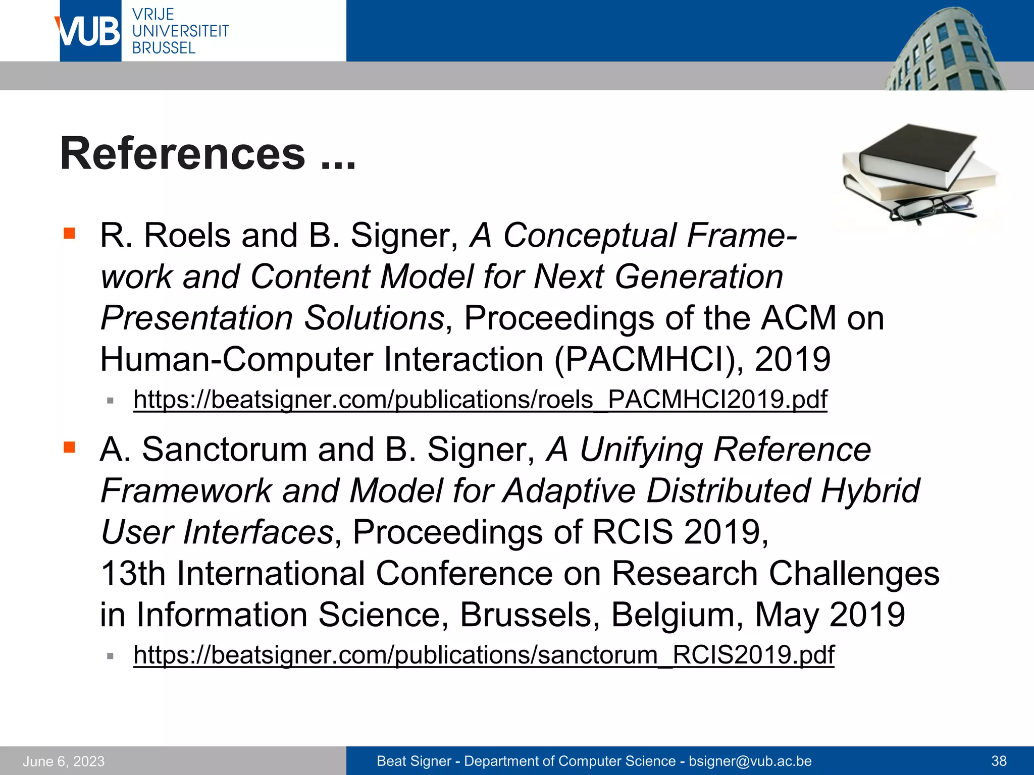 Beat Signer - Department of Computer Science - bsigner@vub.ac.be 38
June 6, 2023
References ...
▪ R. Roels and B. Signer, A Conceptual Frame-
work and Content Model for Next Generation
Presentation Solutions, Proceedings of the ACM on
Human-Computer Interaction (PACMHCI), 2019
▪ https://beatsigner.com/publications/roels_PACMHCI2019.pdf
▪ A. Sanctorum and B. Signer, A Unifying Reference
Framework and Model for Adaptive Distributed Hybrid
User Interfaces, Proceedings of RCIS 2019,
13th International Conference on Research Challenges
in Information Science, Brussels, Belgium, May 2019
▪ https://beatsigner.com/publications/sanctorum_RCIS2019.pdf
 