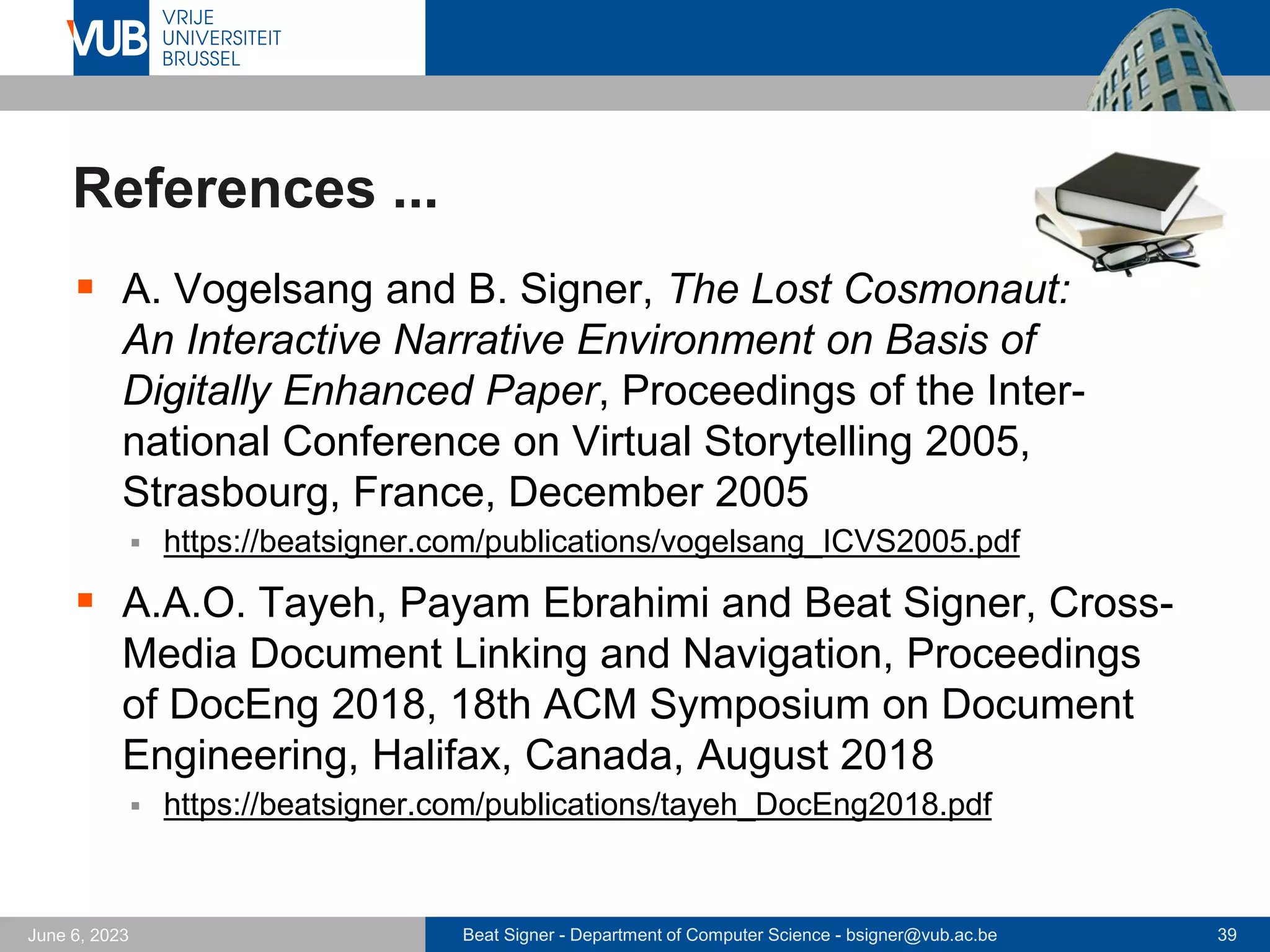 Beat Signer - Department of Computer Science - bsigner@vub.ac.be 39
June 6, 2023
References ...
▪ A. Vogelsang and B. Signer, The Lost Cosmonaut:
An Interactive Narrative Environment on Basis of
Digitally Enhanced Paper, Proceedings of the Inter-
national Conference on Virtual Storytelling 2005,
Strasbourg, France, December 2005
▪ https://beatsigner.com/publications/vogelsang_ICVS2005.pdf
▪ A.A.O. Tayeh, Payam Ebrahimi and Beat Signer, Cross-
Media Document Linking and Navigation, Proceedings
of DocEng 2018, 18th ACM Symposium on Document
Engineering, Halifax, Canada, August 2018
▪ https://beatsigner.com/publications/tayeh_DocEng2018.pdf
 