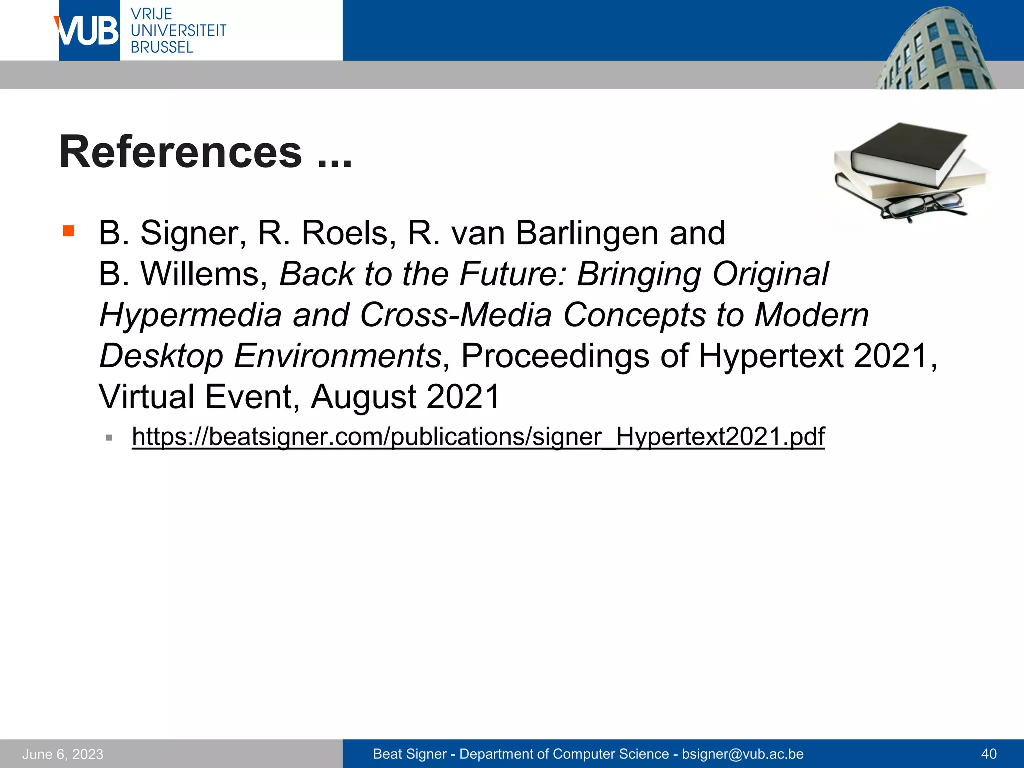 Beat Signer - Department of Computer Science - bsigner@vub.ac.be 40
June 6, 2023
References ...
▪ B. Signer, R. Roels, R. van Barlingen and
B. Willems, Back to the Future: Bringing Original
Hypermedia and Cross-Media Concepts to Modern
Desktop Environments, Proceedings of Hypertext 2021,
Virtual Event, August 2021
▪ https://beatsigner.com/publications/signer_Hypertext2021.pdf
 
