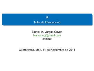 R
                              ´
          Taller de Introduccion


         Blanca A. Vargas Govea
          blanca.vg@gmail.com
                 cenidet


Cuernavaca, Mor., 11 de Noviembre de 2011
 