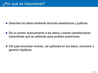 ´
¿Por que es importante?



                                ´                        ´
   Describe los datos mediante tecnicas estad´sticas y graﬁcas.
                                             ı


   Da un primer acercamiento a los datos y extrae caracter´sticas
                                                            ı
                              ´         ´
   importantes que se utilizaran para analisis posteriores.


   ´
   Util para encontrar errores, ver patrones en los datos, encontrar y
               ´
   generar hipotesis.




                                                                    12 / 68
 