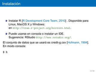 ´
Instalacion



      Instalar R [R Development Core Team, 2010] . Disponible para
      Linux, MacOS X y Windows:
      en http://cran.r-project.org/mirrors.html.

      Puede usarse en consola o instalar un IDE.
      Sugerencia: RStudio http://www.rstudio.org/.
                                ´
El conjunto de datos que se usara es credit-g.csv [Hofmann, 1994].
En modo consola:

$ R




                                                                     14 / 68
 
