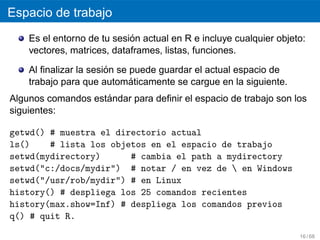 Espacio de trabajo
                            ´
    Es el entorno de tu sesion actual en R e incluye cualquier objeto:
    vectores, matrices, dataframes, listas, funciones.

                       ´
    Al ﬁnalizar la sesion se puede guardar el actual espacio de
                             ´
    trabajo para que automaticamente se cargue en la siguiente.
                    ´
Algunos comandos estandar para deﬁnir el espacio de trabajo son los
siguientes:

getwd() # muestra el directorio actual
ls()    # lista los objetos en el espacio de trabajo
setwd(mydirectory)      # cambia el path a mydirectory
setwd("c:/docs/mydir") # notar / en vez de  en Windows
setwd("/usr/rob/mydir") # en Linux
history() # despliega los 25 comandos recientes
history(max.show=Inf) # despliega los comandos previos
q() # quit R.

                                                                    16 / 68
 