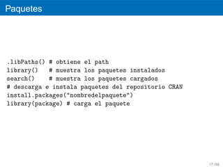 Paquetes




.libPaths() # obtiene el path
library()   # muestra los paquetes instalados
search()    # muestra los paquetes cargados
# descarga e instala paquetes del repositorio CRAN
install.packages("nombredelpaquete")
library(package) # carga el paquete




                                                     17 / 68
 