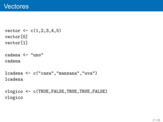 Vectores


vector <- c(1,2,3,4,5)
vector[0]
vector[1]

cadena <- "uno"
cadena

lcadena <- c("casa","manzana","uva")
lcadena

vlogico <- c(TRUE,FALSE,TRUE,TRUE,FALSE)
vlogico



                                           21 / 68
 