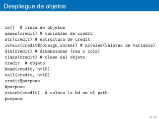 Despliegue de objetos


ls() # lista de objetos
names(credit) # variables de credit
str(credit) # estructura de credit
levels(credit$foreign_worker) # niveles(valores de variable)
dim(credit) # dimensiones (ren x cols)
class(credit) # clase del objeto
credit # objeto
head(credit, n=10)
tail(credit, n=10)
credit$purpose
#purpose
attach(credit) # coloca la bd en el path
purpose


                                                         24 / 68
 