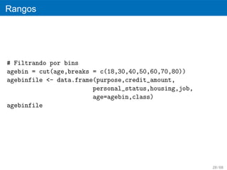 Rangos




# Filtrando por bins
agebin = cut(age,breaks = c(18,30,40,50,60,70,80))
agebinfile <- data.frame(purpose,credit_amount,
                        personal_status,housing,job,
                        age=agebin,class)
agebinfile




                                                       28 / 68
 