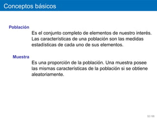 ´
Conceptos basicos


        ´
 Poblacion
                                                                  ´
             Es el conjunto completo de elementos de nuestro interes.
                                               ´
             Las caracter´sticas de una poblacion son las medidas
                          ı
             estad´sticas de cada uno de sus elementos.
                   ı

  Muestra
                             ´               ´
             Es una proporcion de la poblacion. Una muestra posee
                                                     ´
             las mismas caracter´sticas de la poblacion si se obtiene
                                ı
             aleatoriamente.




                                                                    32 / 68
 