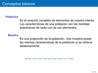´
Conceptos basicos


        ´
 Poblacion
                                                                  ´
             Es el conjunto completo de elementos de nuestro interes.
                                               ´
             Las caracter´sticas de una poblacion son las medidas
                          ı
             estad´sticas de cada uno de sus elementos.
                   ı

  Muestra
                             ´               ´
             Es una proporcion de la poblacion. Una muestra posee
                                                     ´
             las mismas caracter´sticas de la poblacion si se obtiene
                                ı
             aleatoriamente.



                 [Bartlein, 2009, Trochim, 2006, Quick, 2009, Wackerly et al., 2002]




                                                                                       32 / 68
 