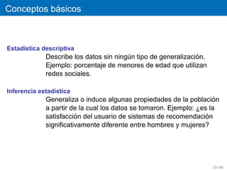 ´
Conceptos basicos



Estad´stica descriptiva
     ı
                                                               ´
             Describe los datos sin ningun tipo de generalizacion.
                                        ´
             Ejemplo: porcentaje de menores de edad que utilizan
             redes sociales.

Inferencia estad´stica
                ı
             Generaliza o induce algunas propiedades de la poblacion ´
             a partir de la cual los datos se tomaron. Ejemplo: ¿es la
                       ´
             satisfaccion del usuario de sistemas de recomendacion ´
             signiﬁcativamente diferente entre hombres y mujeres?




                                                                     33 / 68
 